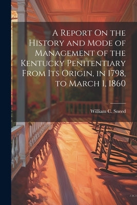 A Report On the History and Mode of Management of the Kentucky Penitentiary From Its Origin, in 1798, to March 1, 1860 by Sneed, William C.
