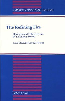 The Refining Fire: Herakles and Other Heroes in T.S. Eliot's Works by Niesen de Abruna, Laura Elizabeth