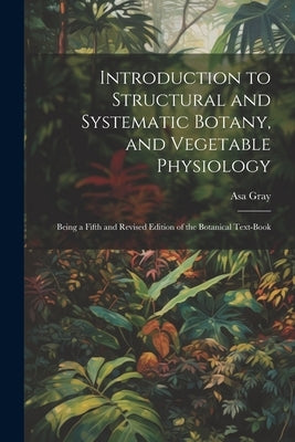 Introduction to Structural and Systematic Botany, and Vegetable Physiology: Being a Fifth and Revised Edition of the Botanical Text-Book by Gray, Asa