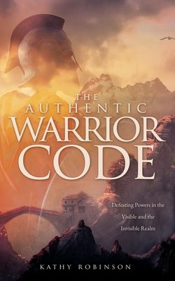 The Authentic Warrior Code: Defeating Powers in the Visible and the Invisible Realm by Robinson, Kathy