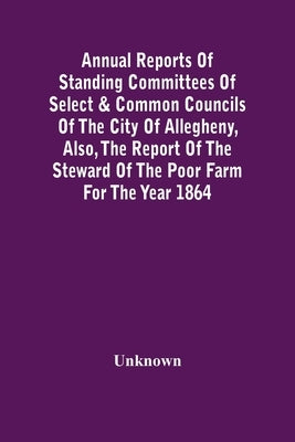 Annual Reports Of Standing Committees Of Select & Common Councils Of The City Of Allegheny, Also, The Report Of The Steward Of The Poor Farm For The Y by Unknown