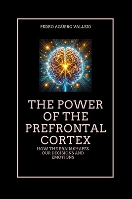 The Power of the Prefrontal Cortex: How the Brain Shapes Our Decisions and Emotions Emotional Intelligence and the Pre-Frontal Cortex by Agüero Vallejo, Pedro
