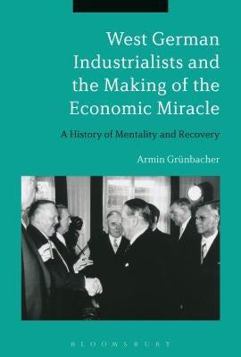 West German Industrialists and the Making of the Economic Miracle: A History of Mentality and Recovery by Grünbacher, Armin