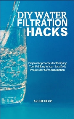 DIY Water Filtration Hacks: Original Approaches for Purifying Your Drinking Water + Easy Do-It Projects for Safe Consumption by Hugo, Archie