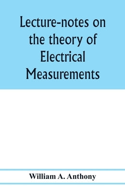 Lecture-notes on the theory of electrical measurements. Prepared for the third-year classes of the Cooper union night-school of science by A. Anthony, William