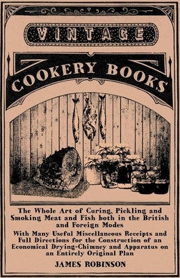 The Whole Art of Curing, Pickling and Smoking Meat and Fish both in the British and Foreign Modes: With Many Useful Miscellaneous Receipts and Full Di by Robinson, James