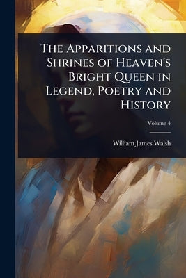 The Apparitions and Shrines of Heaven's Bright Queen in Legend, Poetry and History by Walsh, William James