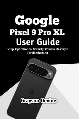 Google Pixel 9 Pro XL User Guide: Setup, Optimization, Security, Camera Mastery & Troubleshooting by Devine, Grayson
