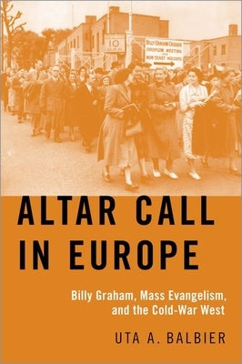 Altar Call in Europe: Billy Graham, Mass Evangelism, and the Cold-War West by Balbier, Uta A.