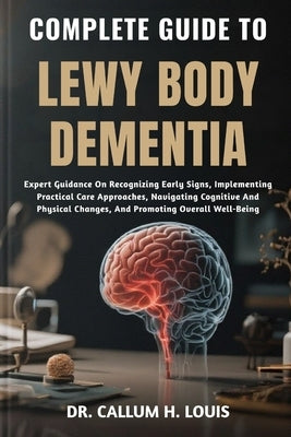 Complete Guide to Lewy Body Dementia: Expert Guidance On Recognizing Early Signs, Implementing Practical Care Approaches, Navigating Cognitive And Phy by H. Louis, Callum
