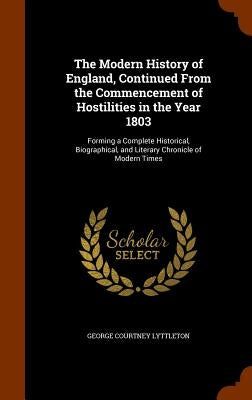 The Modern History of England, Continued From the Commencement of Hostilities in the Year 1803: Forming a Complete Historical, Biographical, and Liter by Lyttleton, George Courtney