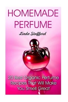 Homemade Perfume: 20 Best Organic Perfume Recipes That Will Make You Smell Great by Stafford, Linda