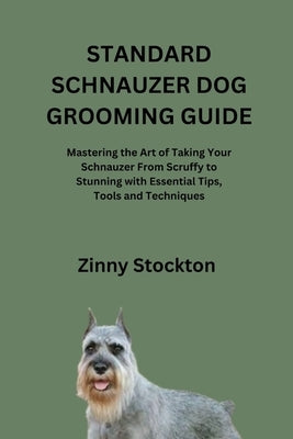 Standard Schnauzer Dog Grooming Guide: Mastering the Art of Taking Your Schnauzer From Scruffy to Stunning with Essential Tips, Tools and Techniques by Stockton, Zinny