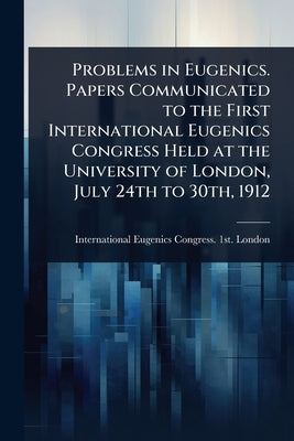 Problems in Eugenics. Papers Communicated to the First International Eugenics Congress Held at the University of London, July 24th to 30th, 1912 by International Eugenics Congress 1st
