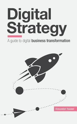 Digital Strategy: A Guide to Digital Business Transformation by Rauser, Alexander