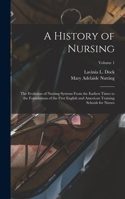 A History of Nursing: The Evolution of Nursing Systems From the Earliest Times to the Foundations of the First English and American Training by Dock, Lavinia L.