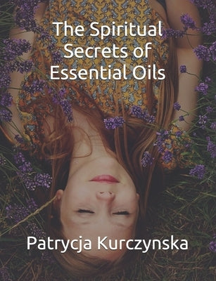 The Spiritual Secrets of Essential Oils: Second Edition by Kurczynska, Patrycja