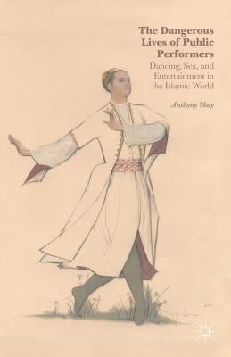 The Dangerous Lives of Public Performers: Dancing, Sex, and Entertainment in the Islamic World by Shay, A.