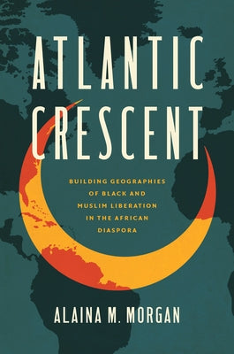 Atlantic Crescent: Building Geographies of Black and Muslim Liberation in the African Diaspora by Morgan, Alaina M.