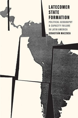 Latecomer State Formation: Political Geography and Capacity Failure in Latin America by Mazzuca, Sebastian