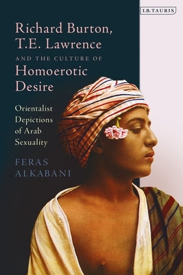 Richard Burton, T.E. Lawrence and the Culture of Homoerotic Desire: Orientalist Depictions of Arab Sexuality by Alkabani, Feras