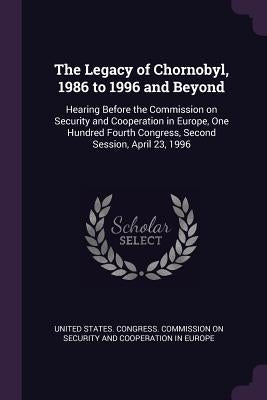 The Legacy of Chornobyl, 1986 to 1996 and Beyond: Hearing Before the Commission on Security and Cooperation in Europe, One Hundred Fourth Congress, Se by United States Congress Commission on S.