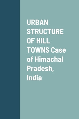 URBAN STRUCTURE OF HILL TOWNS Case of Himachal Pradesh, India by Sharma, Puneet