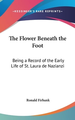 The Flower Beneath the Foot: Being a Record of the Early Life of St. Laura de Nazianzi by Firbank, Ronald