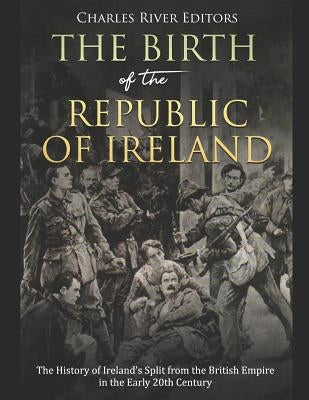 The Birth of the Republic of Ireland: The History of Ireland's Split from the British Empire in the Early 20th Century by Charles River Editors