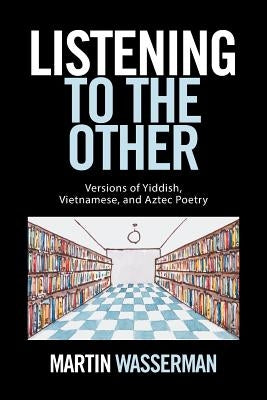 Listening to the Other: Versions of Yiddish, Vietnamese, and Aztec Poetry by Wasserman, Martin