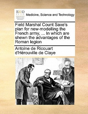 Field Marshal Count Saxe's Plan for New-Modelling the French Army, ... in Which Are Shewn the Advantages of the Roman Legion by Ricouart D'Herouville de Claye, Antoine