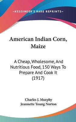 American Indian Corn, Maize: A Cheap, Wholesome, And Nutritious Food, 150 Ways To Prepare And Cook It (1917) by Murphy, Charles J.