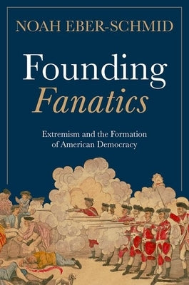 Founding Fanatics: Extremism and the Formation of American Democracy by Eber-Schmid, Noah