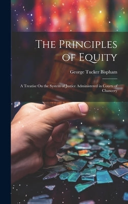The Principles of Equity: A Treatise On the System of Justice Administered in Courts of Chancery by Bispham, George Tucker