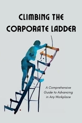 Climbing the Corporate Ladder: A Comprehensive Guide to Advancing in Any Workplace by Mann, Nathan