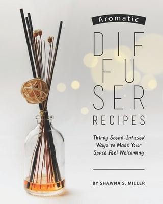 Aromatic Diffuser Recipes: Thirty Scent-Infused Ways to Make Your Space Feel Welcoming by S. Miller, Shawna
