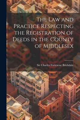 The Law and Practice Respecting the Registration of Deeds in the County of Middlesex by Charles Fortescue Brickdale