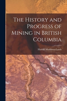 The History and Progress of Mining in British Columbia by Mortimer-Lamb, Harold
