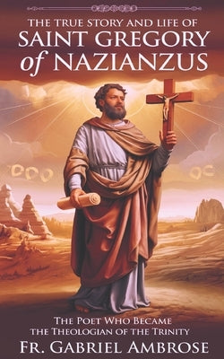 The True Story and Life of Saint Gregory of Nazianzus: The Poet Who Became the Theologian of the Trinity by Ambrose, Gabriel