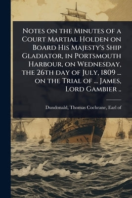 Notes on the Minutes of a Court Martial Holden on Board His Majesty's Ship Gladiator, in Portsmouth Harbour, on Wednesday, the 26th day of July, 1809 by Dundonald, Thomas Cochrane Earl of