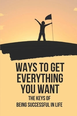 Ways To Get Everything You Want: The Keys Of Being Successful In Life: How To Get Anything You Want by Arvesen, Emery