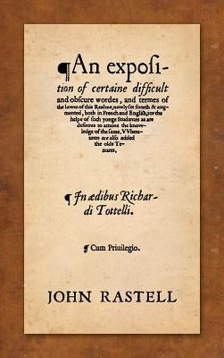 An Exposition of Certaine Difficult and Obscure Wordes, and Termes of the Lawes of this Realme: Newly Set Foorth & Augmented, Both in French and Engli by Rastell, John