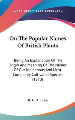 On The Popular Names Of British Plants: Being An Explanation Of The Origin And Meaning Of The Names Of Our Indigenous And Most Commonly Cultivated Spe by Prior, R. C. a.