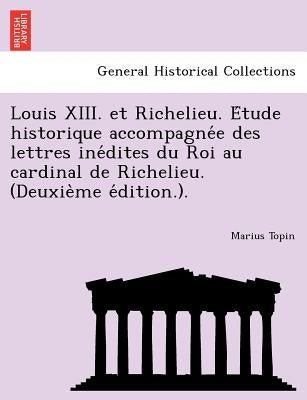 Louis XIII. Et Richelieu. E Tude Historique Accompagne E Des Lettres Ine Dites Du Roi Au Cardinal de Richelieu. (Deuxie Me E Dition.). by Topin, Marius