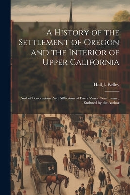 A History of the Settlement of Oregon and the Interior of Upper California: And of Persecutions And Afflictions of Forty Years' Continuance Endured by by Kelley, Hall J.