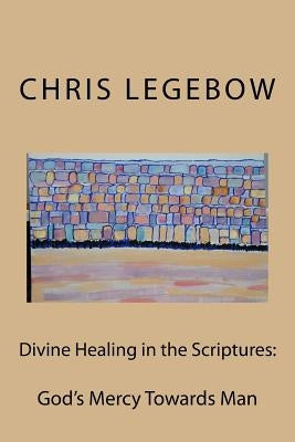 Divine Healing in the Scriptures: God's Mercy Towards Man by Legebow, Chris a.