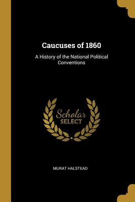 Caucuses of 1860: A History of the National Political Conventions by Halstead, Murat