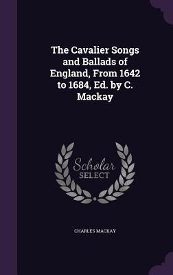 The Cavalier Songs and Ballads of England, From 1642 to 1684, Ed. by C. Mackay by MacKay, Charles