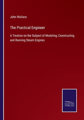 The Practical Engineer: A Treatise on the Subject of Modeling, Constructing and Running Steam Engines by Wallace, John