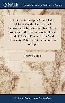 Three Lectures Upon Animal Life, Delivered in the University of Pennsylvania, by Benjamin Rush, M.D. Professor of the Institutes of Medicine, and of C by Rush, Benjamin